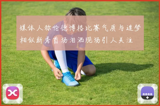 媒体人称伦德博格比赛气质与追梦相似新秀首场泪洒现场引人关注