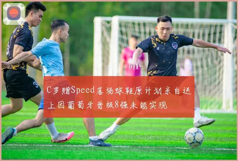 C罗赠Speed落场球鞋原计划亲自送上因葡萄牙晋级8强未能实现