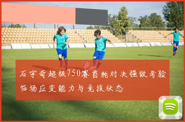 石宇奇超级750赛首轮对决强敌考验临场应变能力与竞技状态