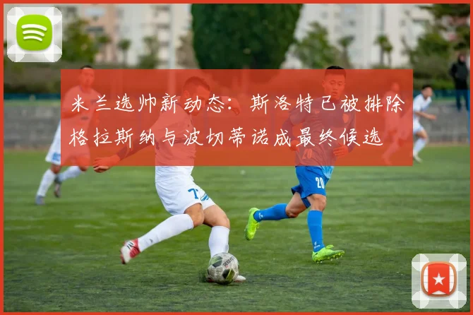米兰选帅新动态：斯洛特已被排除格拉斯纳与波切蒂诺成最终候选