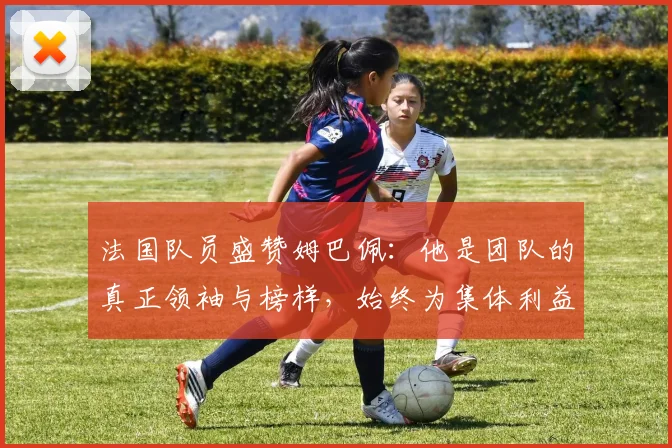 法国队员盛赞姆巴佩：他是团队的真正领袖与榜样，始终为集体利益考虑