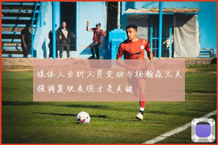 媒体人分析人员变动与杨瀚森无关强调夏联表现才是关键