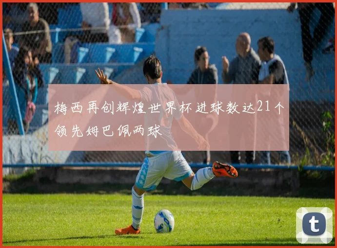 梅西再创辉煌世界杯进球数达21个领先姆巴佩两球