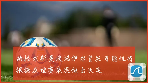 纳格尔斯曼谈诺伊尔首发可能性将根据友谊赛表现做出决定