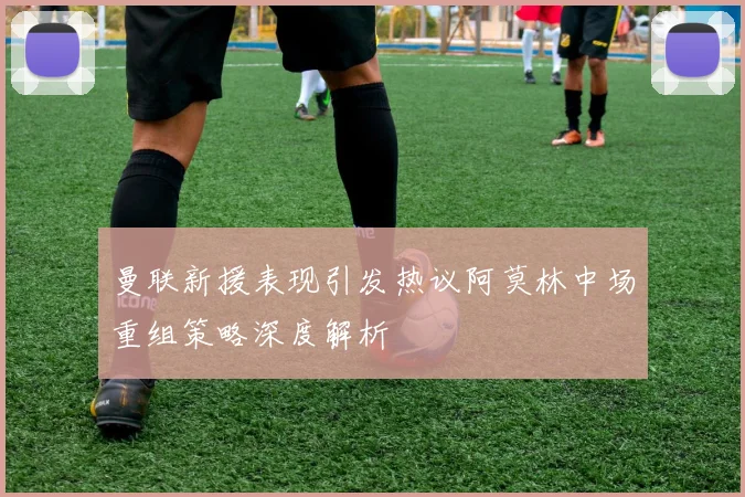 曼联新援表现引发热议阿莫林中场重组策略深度解析