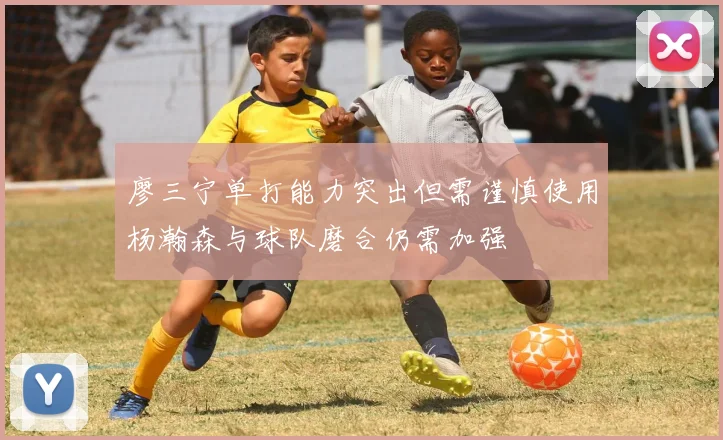 廖三宁单打能力突出但需谨慎使用杨瀚森与球队磨合仍需加强