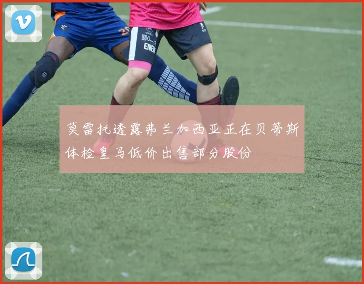 莫雷托透露弗兰加西亚正在贝蒂斯体检皇马低价出售部分股份
