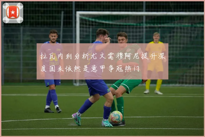 拉瓦内利分析尤文需穆阿尼提升深度国米依然是意甲争冠热门