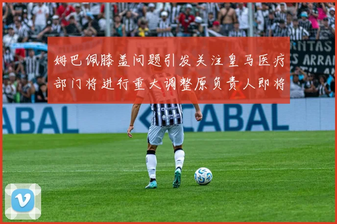 姆巴佩膝盖问题引发关注皇马医疗部门将进行重大调整原负责人即将离任