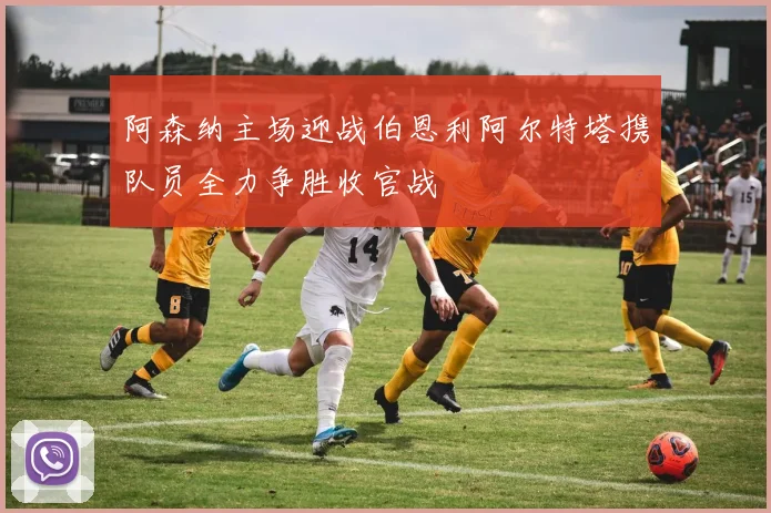 阿森纳主场迎战伯恩利阿尔特塔携队员全力争胜收官战