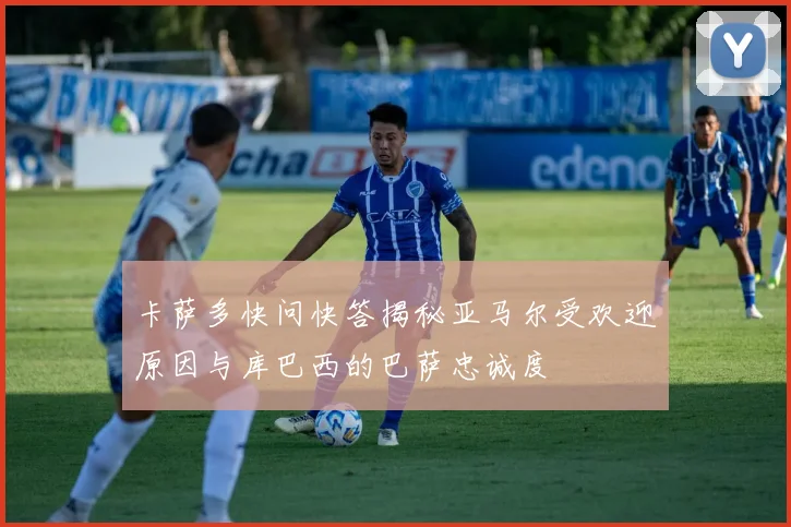 卡萨多快问快答揭秘亚马尔受欢迎原因与库巴西的巴萨忠诚度