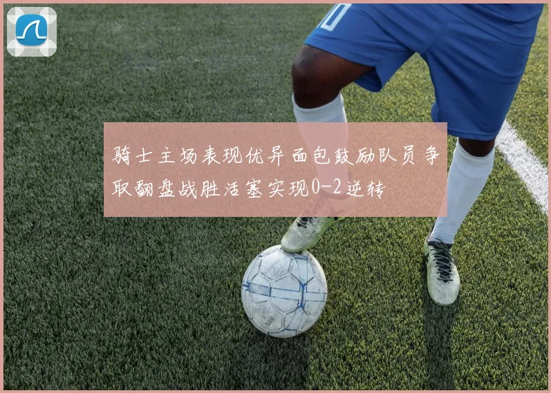 骑士主场表现优异面包鼓励队员争取翻盘战胜活塞实现0-2逆转