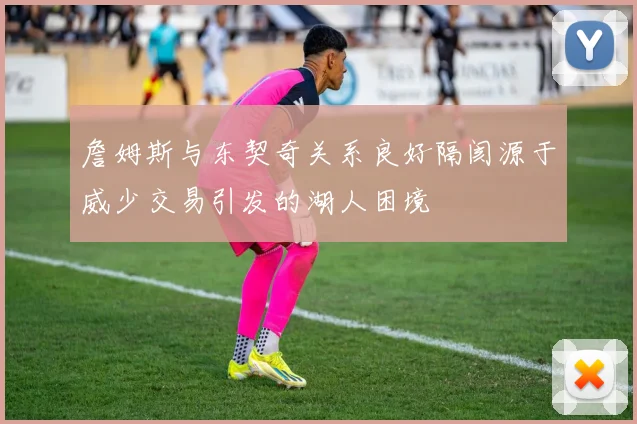 詹姆斯与东契奇关系良好隔阂源于威少交易引发的湖人困境