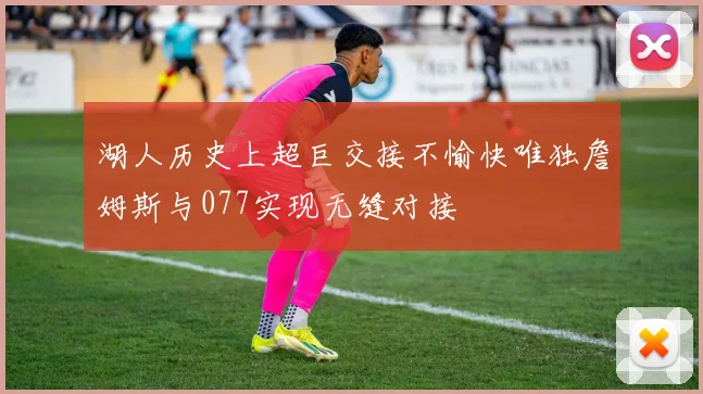 湖人历史上超巨交接不愉快唯独詹姆斯与077实现无缝对接
