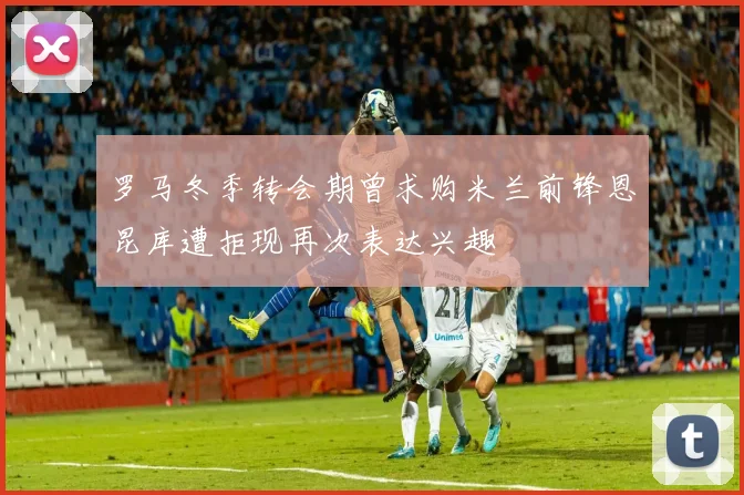 罗马冬季转会期曾求购米兰前锋恩昆库遭拒现再次表达兴趣