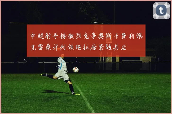 中超射手榜激烈竞争奥斯卡费利佩克雷桑并列领跑拉唐紧随其后