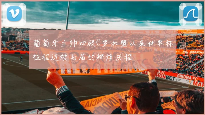 葡萄牙主帅回顾C罗加盟以来世界杯征程连续七届的辉煌历程