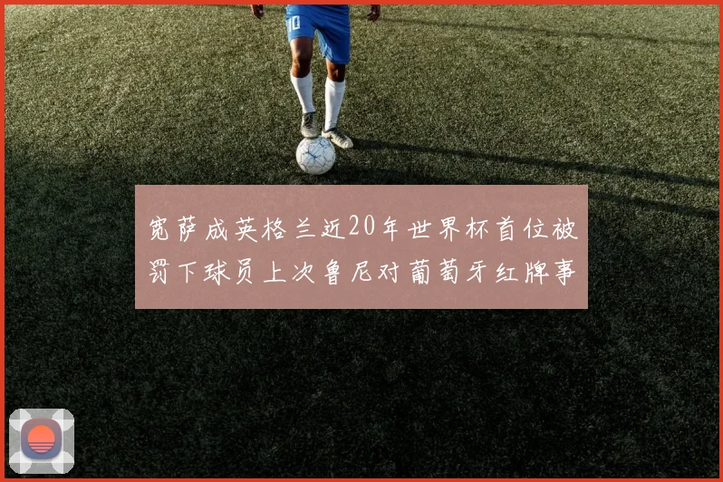 宽萨成英格兰近20年世界杯首位被罚下球员上次鲁尼对葡萄牙红牌事件回顾