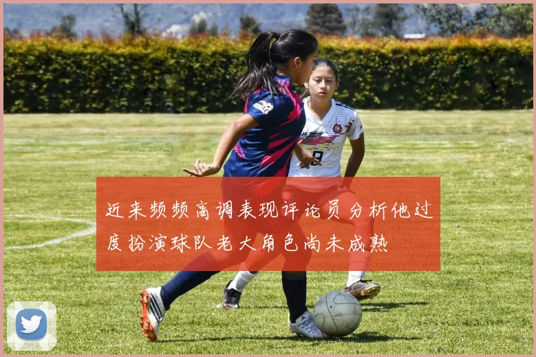 近来频频高调表现评论员分析他过度扮演球队老大角色尚未成熟