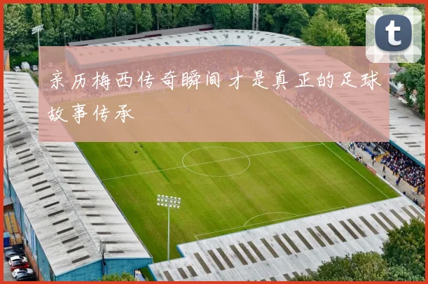亲历梅西传奇瞬间才是真正的足球故事传承